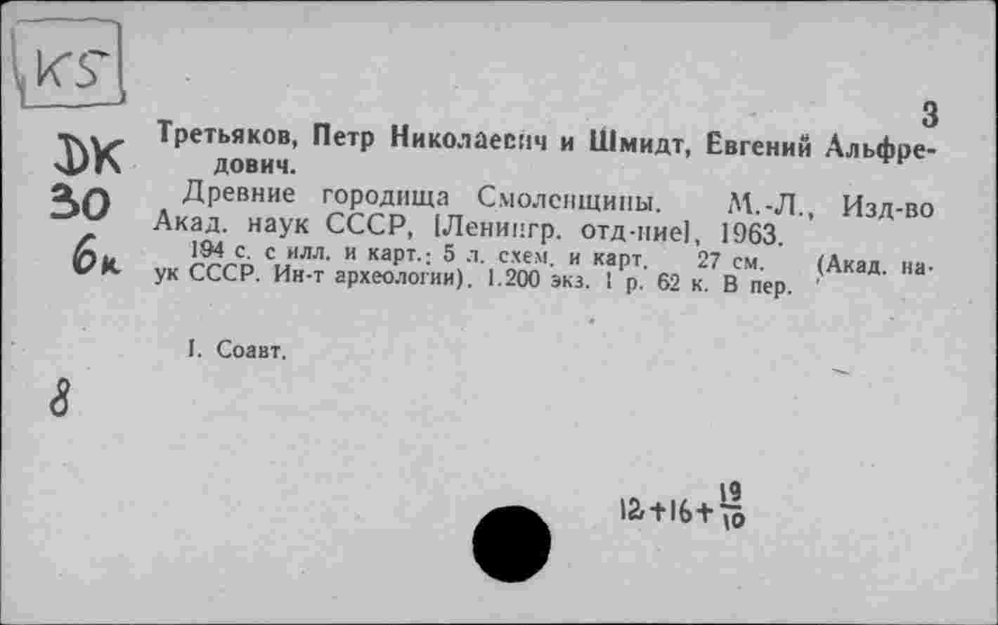 ﻿tei
DK зо
6к
Третьяков, Петр Николаевич и Шмидт, Евгений Альфредович.
Древние городища Смоленщины. М.-Л. Изд-во
Акад, наук СССР, (Ленингр. отд-иие|, 1963.
194 с. с илл. и карт.; 5 л. схем, и карт 27 см Мкал ня ук СССР. Ин-т археологии). 1.200 экз. 1р. 62 к. В пер.
I. Соавт.
8
ia+16+^l